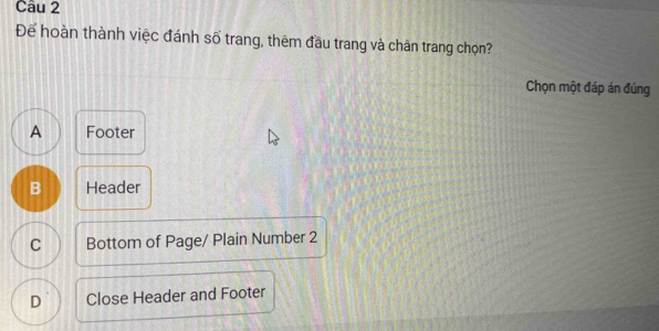 Để hoàn thành việc đánh số trang, thêm đầu trang và chân trang chọn?
Chọn một đáp án đúng
A Footer
B Header
C Bottom of Page/ Plain Number 2
D Close Header and Footer