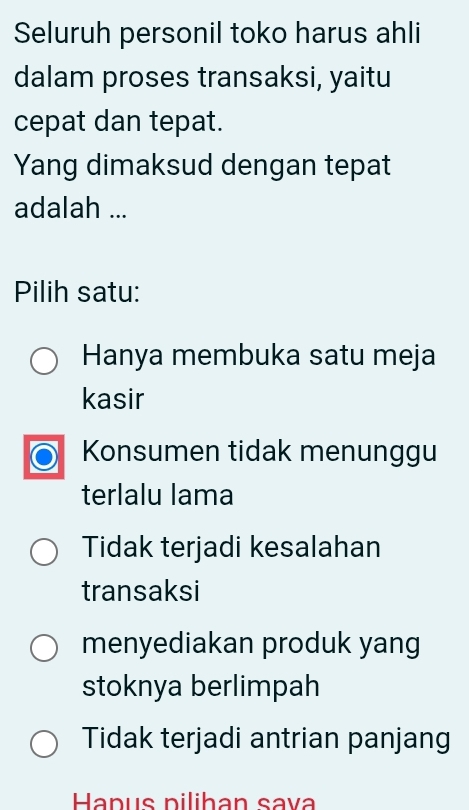 Seluruh personil toko harus ahli
dalam proses transaksi, yaitu
cepat dan tepat.
Yang dimaksud dengan tepat
adalah ...
Pilih satu:
Hanya membuka satu meja
kasir
Konsumen tidak menunggu
terlalu lama
Tidak terjadi kesalahan
transaksi
menyediakan produk yang
stoknya berlimpah
Tidak terjadi antrian panjang
Hapus pilihan sava