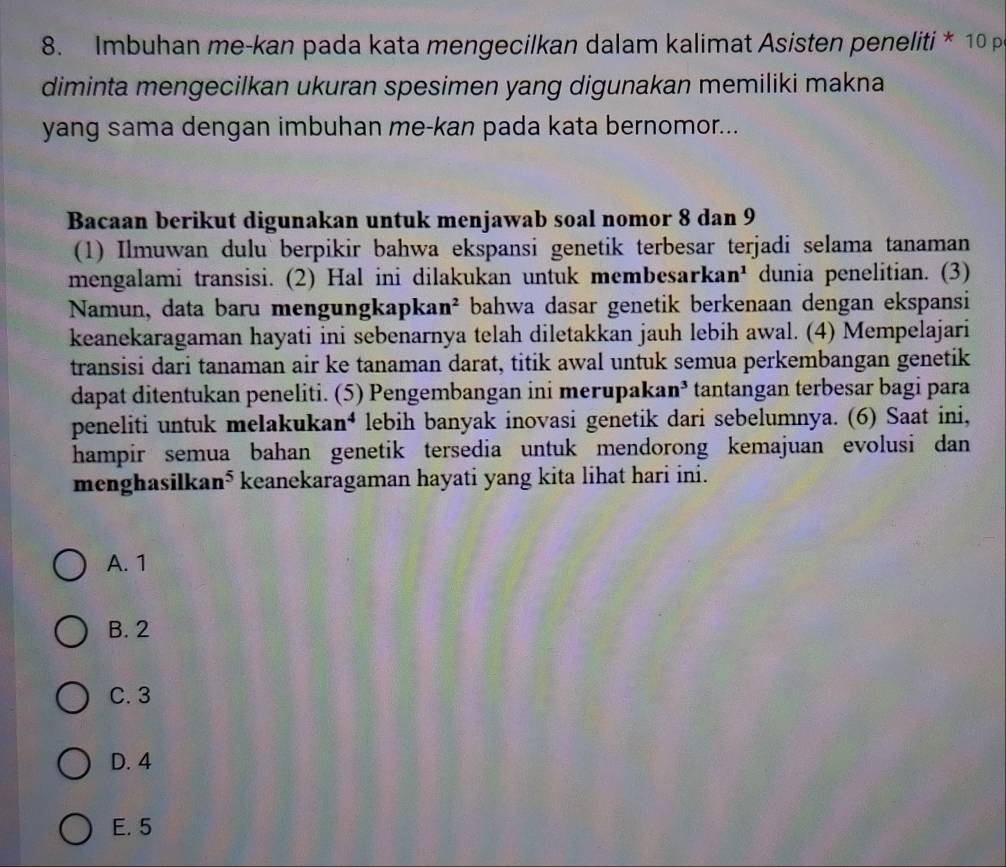 Imbuhan me-kan pada kata mengecilkan dalam kalimat Asisten peneliti * 10 p
diminta mengecilkan ukuran spesimen yang digunakan memiliki makna 
yang sama dengan imbuhan me-kan pada kata bernomor...
Bacaan berikut digunakan untuk menjawab soal nomor 8 dan 9
(1) Ilmuwan dulu berpikir bahwa ekspansi genetik terbesar terjadi selama tanaman
mengalami transisi. (2) Hal ini dilakukan untuk membesarkar n dunia penelitian. (3)
Namun, data baɾu mengungkapka n^2 bahwa dasar genetik berkenaan dengan ekspansi
keanekaragaman hayati ini sebenarnya telah diletakkan jauh lebih awal. (4) Mempelajari
transisi dari tanaman air ke tanaman darat, titik awal untuk semua perkembangan genetik
dapat ditentukan peneliti. (5) Pengembangan ini merupaka n^3 tantangan terbesar bagi para
peneliti untuk melakukaı n^4 lebih banyak inovasi genetik dari sebelumnya. (6) Saat ini,
hampir semua bahan genetik tersedia untuk mendorong kemajuan evolusi dan
menghasilka n° * keanekaragaman hayati yang kita lihat hari ini.
A. 1
B. 2
C. 3
D. 4
E. 5