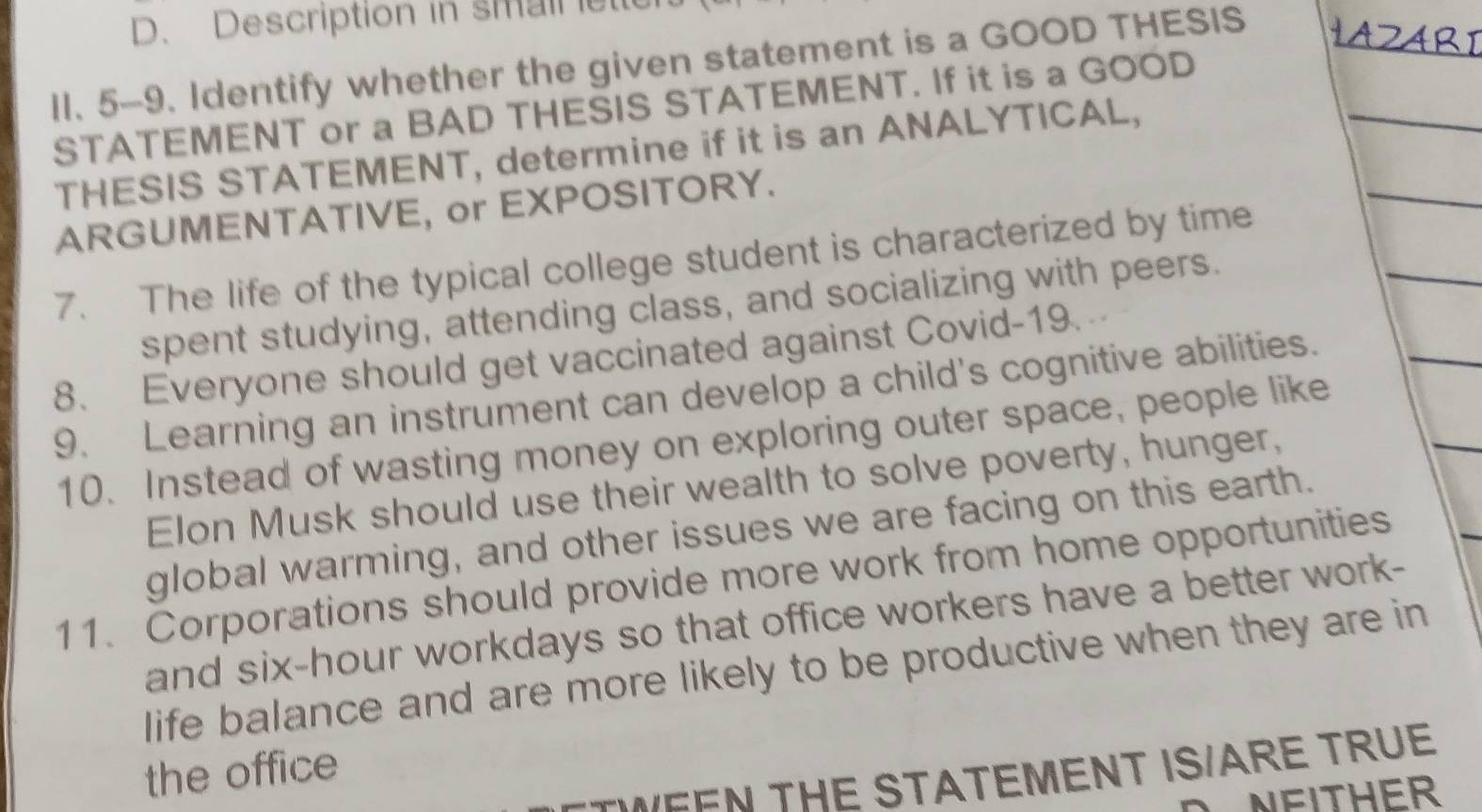 Description in smail etle 
1l. 5-9. Identify whether the given statement is a GOOD THESIS 
STATEMENT or a BAD THESIS STATEMENT. If it is a GOOD 
THESIS STATEMENT, determine if it is an ANALYTICAL, 
ARGUMENTATIVE, or EXPOSITORY. 
7. The life of the typical college student is characterized by time 
spent studying, attending class, and socializing with peers. 
8. Everyone should get vaccinated against Covid-19. 
9. Learning an instrument can develop a child's cognitive abilities. 
10. Instead of wasting money on exploring outer space, people like 
Elon Musk should use their wealth to solve poverty, hunger, 
global warming, and other issues we are facing on this earth. 
11. Corporations should provide more work from home opportunities 
and six-hour workdays so that office workers have a better work- 
life balance and are more likely to be productive when they are in 
the office 
WEEN THE STATEMENT IS/ARE TRUE