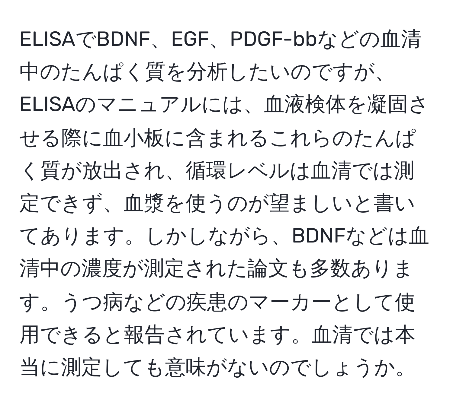 ELISAでBDNF、EGF、PDGF-bbなどの血清中のたんぱく質を分析したいのですが、ELISAのマニュアルには、血液検体を凝固させる際に血小板に含まれるこれらのたんぱく質が放出され、循環レベルは血清では測定できず、血漿を使うのが望ましいと書いてあります。しかしながら、BDNFなどは血清中の濃度が測定された論文も多数あります。うつ病などの疾患のマーカーとして使用できると報告されています。血清では本当に測定しても意味がないのでしょうか。