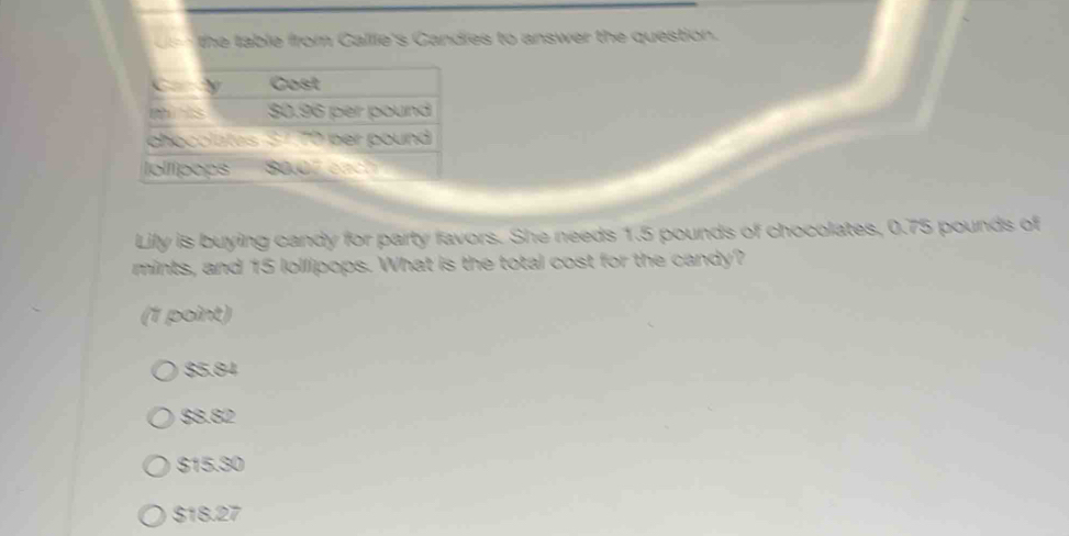 the table from Callle's Candies to answer the question.
Cary Cost
m s $0.96 per pound
chocolates S170 per pound
Iolípops 80.07 cach
Lily is buying candy for party favors. She needs 1.5 pounds of chocolates, 0.75 pounds of
mints, and 15 lollipops. What is the total cost for the candy?
(1 point)
$5.84
$8.82
$15.30
$18.27