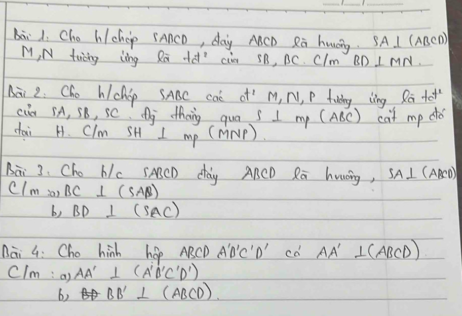 bii 1. Cho h/ccp SAACD, day ABCD Rā huáng. SA⊥ ( (ABCD) 
M, N twáng ling Ra +à cia 5B, BC. CIm BD⊥ MN
nài 2: Cho hchop SABC caè of’ M, N, P fulang lng Ra to 
cia sA, SB, SC. j theng qua s I my (ABC) cat mp do 
dai H. Clm SH I mp (nNP ) 
Bāi 3: Cho Nc sABCD day ARCD Rā huǒing, SA⊥ (ABCD)
Clm a) BC⊥ (SAB)
b) BD⊥ (SAC)
Bai G: Cho hinh hop ABCD A'B'C'D'Cd' AA' ICA) 3CD) 
CIm : a) AA'⊥ (A'B'C'D')
6) BD'⊥ (ABCD)