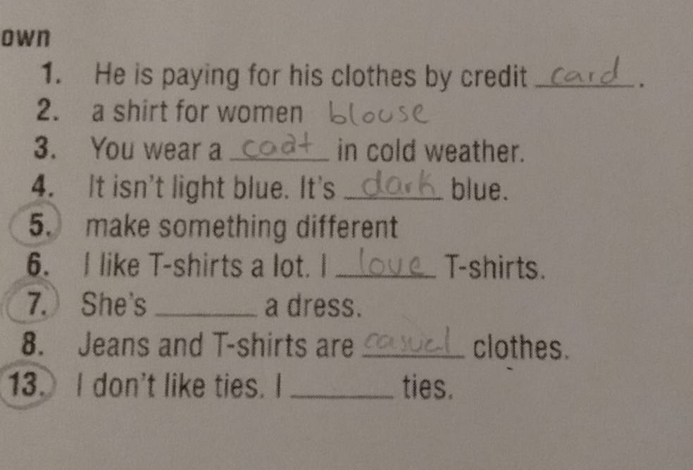 own 
1. He is paying for his clothes by credit_ 
2. a shirt for women 
3. You wear a _in cold weather. 
4. It isn't light blue. It's _blue. 
5. make something different 
6. I like T-shirts a lot. I _T-shirts. 
7.She's _a dress. 
8. Jeans and T-shirts are _clothes. 
13. I don't like ties. I _ties.