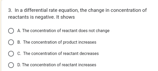 In a differential rate equation, the change in concentration of
reactants is negative. It shows
A. The concentration of reactant does not change
B. The concentration of product increases
C. The concentration of reactant decreases
D. The concentration of reactant increases