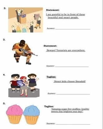 Statement: 
I am grateful to be in front of these 
heautiful and smart people. 
Aisswer;_ 
3. 
Statement: 
Beware! Terrorists are everywhere. 
Aznwer:_ 
Tagline: 
Smart kids choose Bonakid! 
Answer:_ 
5. 
Tagline: *Amaging sigar-free muffins: healthy 
sweets that brighten your day!" 
Answer_