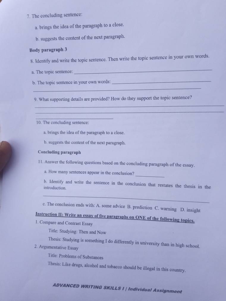 The concluding sentence:
a. brings the idea of the paragraph to a close.
b. suggests the content of the next paragraph.
Body paragraph 3
8. Identify and write the topic sentence. Then write the topic sentence in your own words.
a. The topic sentence:
_
b. The topic sentence in your own words:_
_
9. What supporting details are provided? How do they support the topic sentence?
_
_
_
10. The concluding sentence:
a. brings the idea of the paragraph to a close.
b. suggests the content of the next paragraph.
Concluding paragraph
11. Answer the following questions based on the concluding paragraph of the essay.
_
a. How many sentences appear in the conclusion?
b. Identify and write the sentence in the conclusion that restates the thesis in the
introduction.
_
c. The conclusion ends with: A. some advice B. prediction C. warning D. insight
Instruction II: Write an essay of five paragraphs on ONE of the following topics.
1. Compare and Contrast Essay
Title: Studying: Then and Now
Thesis: Studying is something I do differently in university than in high school.
2. Argumentative Essay
Title: Problems of Substances
Thesis: Like drugs, alcohol and tobacco should be illegal in this country.
ADVANCED WRITING SKILLS I | Individual Assignment