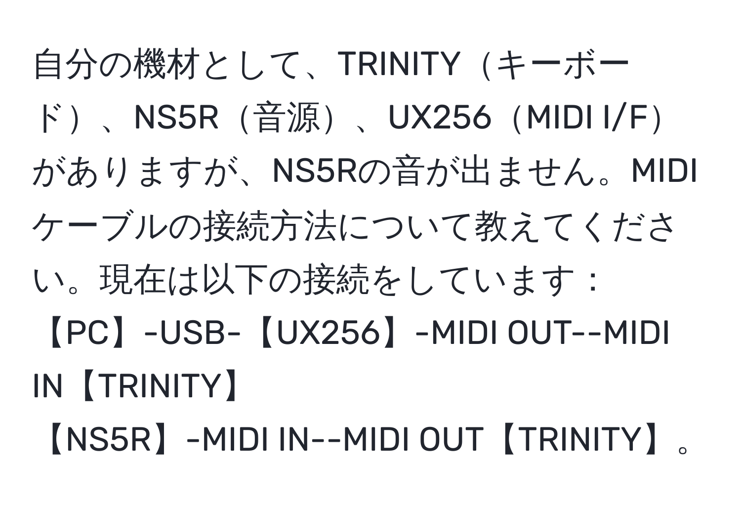 自分の機材として、TRINITYキーボード、NS5R音源、UX256MIDI I/Fがありますが、NS5Rの音が出ません。MIDIケーブルの接続方法について教えてください。現在は以下の接続をしています：  
【PC】-USB-【UX256】-MIDI OUT--MIDI IN【TRINITY】  
【NS5R】-MIDI IN--MIDI OUT【TRINITY】。