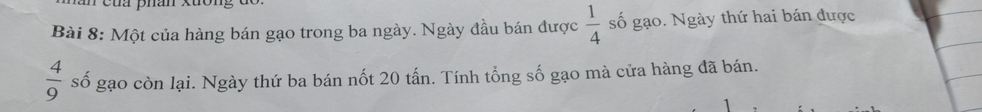 cua phan xuon g d 
* Bài 8: Một của hàng bán gạo trong ba ngày. Ngày đầu bán được  1/4  số gạo. Ngày thứ hai bán được
 4/9  số gạo còn lại. Ngày thứ ba bán nốt 20 tấn. Tính tổng số gạo mà cửa hàng đã bán.