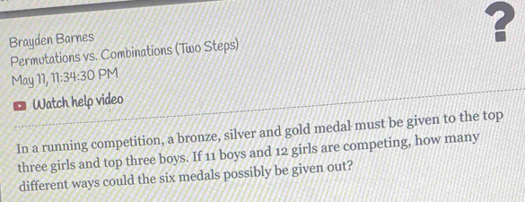 Brayden Barnes 
Permutations vs. Combinations (Two Steps) ? 
May 11, 11:34:30 PM 
Watch help video 
In a running competition, a bronze, silver and gold medal must be given to the top 
three girls and top three boys. If 11 boys and 12 girls are competing, how many 
different ways could the six medals possibly be given out?