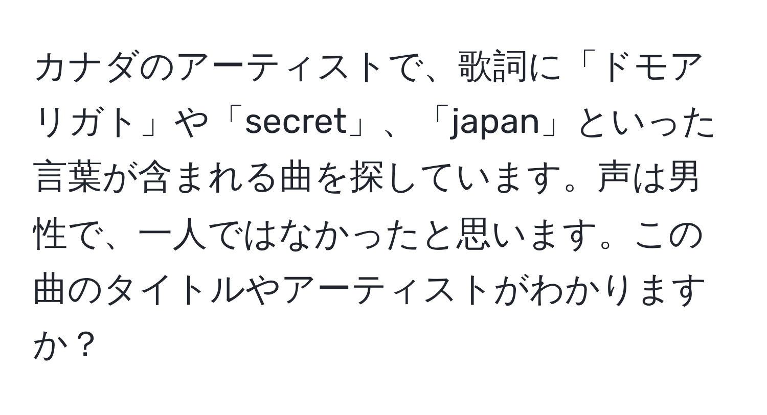 カナダのアーティストで、歌詞に「ドモアリガト」や「secret」、「japan」といった言葉が含まれる曲を探しています。声は男性で、一人ではなかったと思います。この曲のタイトルやアーティストがわかりますか？