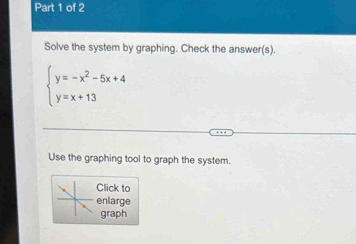 Solve the system by graphing. Check the answer(s).
beginarrayl y=-x^2-5x+4 y=x+13endarray.
Use the graphing tool to graph the system. 
Click to 
enlarge 
graph