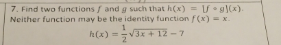 Find two functions f and g such that h(x)=[fcirc g](x). 
Neither function may be the identity function f(x)=x.
h(x)= 1/2 sqrt(3x+12)-7