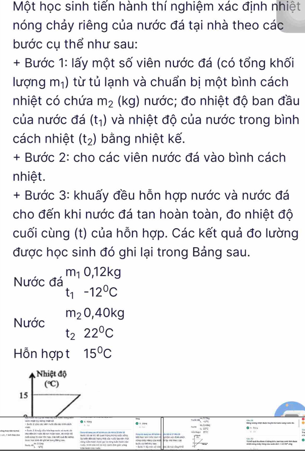 Một học sinh tiến hành thí nghiệm xác định nhiệt
hóng chảy riêng của nước đá tại nhà theo các
bước cụ thể như sau:
+ Bước 1: lấy một số viên nước đá (có tổng khối
lượng m_1) từ tủ lạnh và chuẩn bị một bình cách
nhiệt có chứa m_2 (kg) nước; đo nhiệt độ ban đầu
của nước đá (t_1) và nhiệt độ của nước trong bình
cách nhiệt (t_2) bằng nhiệt kế.
+ Bước 2: cho các viên nước đá vào bình cách
nhiệt.
+ Bước 3: khuấy đều hỗn hợp nước và nước đá
cho đến khi nước đá tan hoàn toàn, đo nhiệt độ
cuối cùng (t) của hỗn hợp. Các kết quả đo lường
được học sinh đó ghi lại trong Bảng sau.
Nước đá m_10,12kg
t_1-12°C
m_20,40kg
Nước
t_222°C
Hỗn hợp t 15°C
Nhiệt độ
(℃)
15
* Bước 2: cho các viên nước đá vào sinh cách
Natoc6,-17^4c
Dung nổi dang sau đề trả lát caa cầu nói tự 25 đến 26
cuối cùng (t) của hôn hợp. Các kết quả đọ lường Một học sinh tiên hành t ghiệm xéc định nhiệt 1^(12)
vùng tuần hoàn dược gọi tà vùng tuần hoán của nổng cháy nệng của nướ
Nước đô beginarrayr n-0.12kcL:2^2cendarray