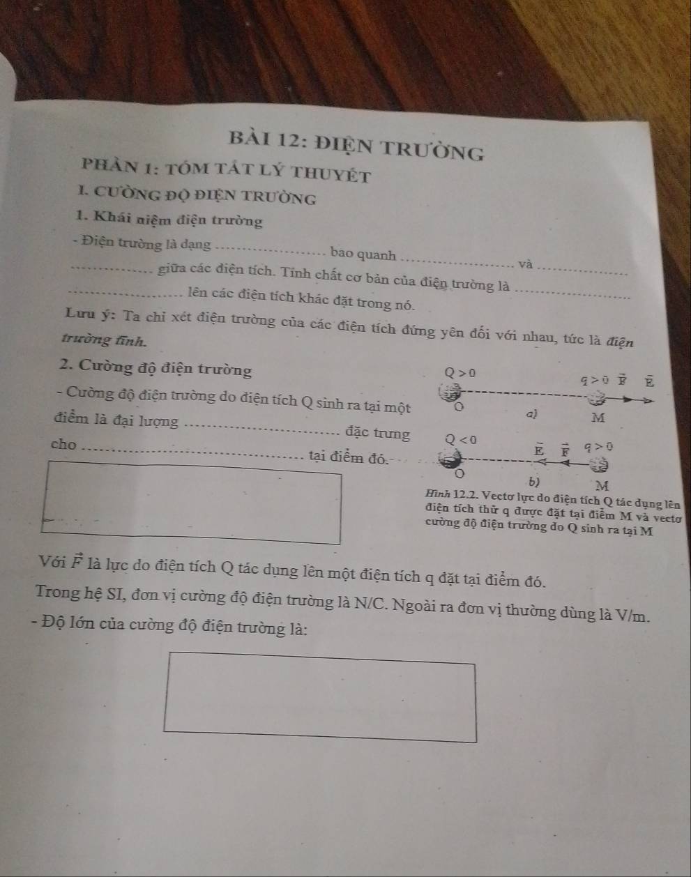 điện trường
phản 1: tóm tát lý thuyét
1. CưỜNG ĐQ ĐIỆN TRườNG
1. Khái niệm điện trường
_- Điện trường là dạng_ bao quanh _và
_giữa các điện tích. Tính chất cơ bản của điện trường là_
lên các điện tích khác đặt trong nó._
Lưu ý: Ta chỉ xét điện trường của các điện tích đứng yên đối với nhau, tức là điện
trường tĩnh.
2. Cường độ điện trường
Q>0
q>0 overline R F
- Cường độ điện trường do điện tích Q sinh ra tại một o a) M
điểm là đại lượng _đặc trưng Q<0</tex> overline E vector F q>0
cho_
tại điểm đó.
b) M
Hình 12.2. Vectơ lực do điện tích Q tác dụng lên
điện tích thử q được đặt tại điểm M và vectơ
cường độ điện trường do Q sinh ra tại M
Với F là lực do điện tích Q tác dụng lên một điện tích q đặt tại điểm đó.
Trong hệ SI, đơn vị cường độ điện trường là N/C. Ngoài ra đơn vị thường dùng là V/m.
- Độ lớn của cường độ điện trường là: