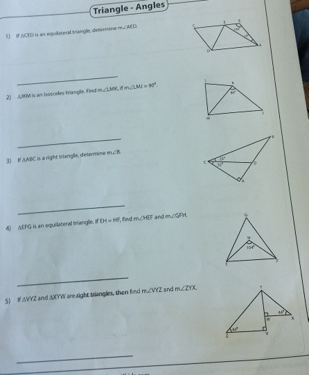 Triangle - Angles
1) If ACED is an equilateral triangle, determine m∠ AED
_
2) A.IKM is an isosceles triangle. Find m∠ LMK m∠ LMJ=90°.
_
3) If △ ABC is a right triangle, determine m∠ B
_
4) AEFG is an equilateral triangle. If EH=HF find m∠ HEF and m∠ GFH
_
5) If ΔVYZ and △ XYW are right triangles, then find m∠ VYZ and m∠ ZYX.
_