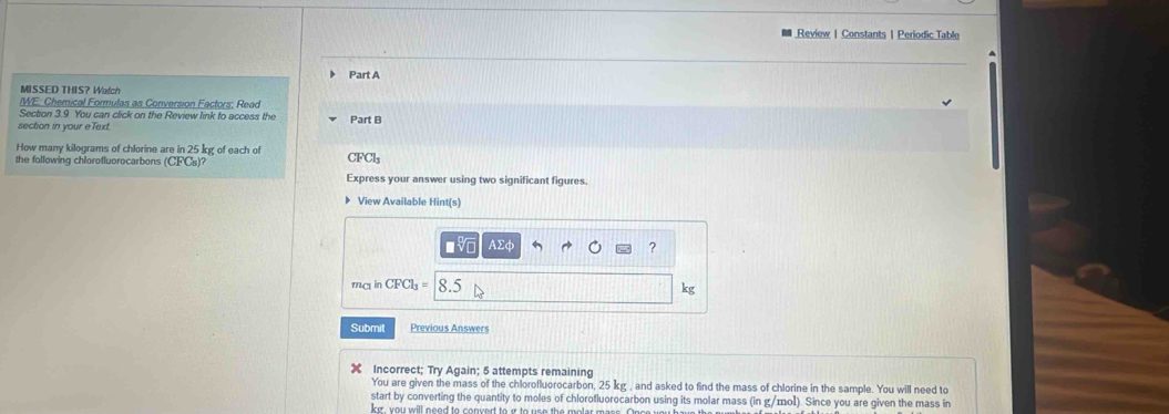 Review | Constants | Periodic Table 
Part A 
MISSED THIS? Watch 
IWE: Chemical Formulas as Conversion Factors; Read 
Section 3.9 You can click on the Review link to access the 
section in your eText. Part B 
How many kilograms of chlorine are in 25 kg of each of C FCl_3
the following chlorofluorocarbons (CFCs)? 
Express your answer using two significant figures. 
View Available Hint(s)
AΣφ ?
m_C1 in CFCl_3= 5 kg
Submit Previous Answers 
Incorrect; Try Again; 5 attempts remaining 
You are given the mass of the chlorofluorocarbon, 25 kg , and asked to find the mass of chlorine in the sample. You will need to 
start by converting the quantity to moles of chlorofluorocarbon using its molar mass (in g/mol). Since you are given the mass in 
ker , you will need to convert to ir to use the .