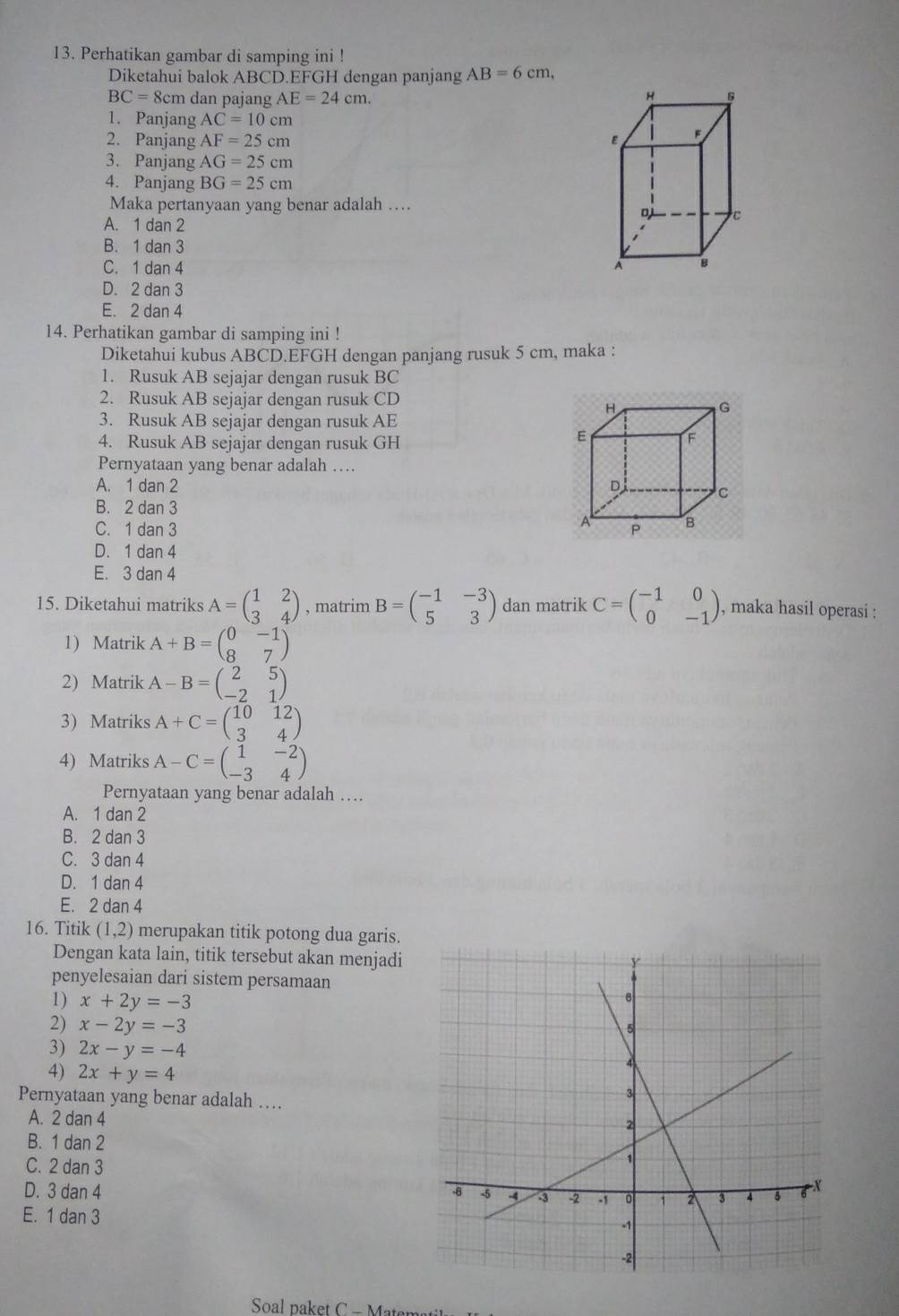 Perhatikan gambar di samping ini !
Diketahui balok ABCD.EFGH dengan panjang AB=6cm,
BC=8cm dan pajang AE=24cm. H s
1. Panjang AC=10cm
2. Panjang AF=25cm
w
3. Panjang AG=25cm
4. Panjang BG=25cm
Maka pertanyaan yang benar adalah …
D C
A. 1 dan 2
B. 1 dan 3
C. 1 dan 4 A B
D. 2 dan 3
E. 2 dan 4
14. Perhatikan gambar di samping ini !
Diketahui kubus ABCD.EFGH dengan panjang rusuk 5 cm, maka :
1. Rusuk AB sejajar dengan rusuk BC
2. Rusuk AB sejajar dengan rusuk CD
H
G
3. Rusuk AB sejajar dengan rusuk AE
4. Rusuk AB sejajar dengan rusuk GH
E
F
Pernyataan yang benar adalah …
A. 1 dan 2 D
C
B. 2 dan 3
A
C. 1 dan 3 s B
D. 1 dan 4
E. 3 dan 4
15. Diketahui matriks A=beginpmatrix 1&2 3&4endpmatrix , matrim B=beginpmatrix -1&-3 5&3endpmatrix dan matrik C=beginpmatrix -1&0 0&-1endpmatrix , maka hasil operasi :
1) Matrik A+B=beginpmatrix 0&-1 8&7endpmatrix
2) Matrik A-B=beginpmatrix 2&5 -2&1endpmatrix
3) Matriks A+C=beginpmatrix 10&12 3&4endpmatrix
4) Matriks A-C=beginpmatrix 1&-2 -3&4endpmatrix
Pernyataan yang benar adalah …
A. 1 dan 2
B. 2 dan 3
C. 3 dan 4
D. 1 dan 4
E. 2 dan 4
16. Titik (1,2) merupakan titik potong dua garis.
Dengan kata lain, titik tersebut akan menjadi
penyelesaian dari sistem persamaan
1) x+2y=-3
2) x-2y=-3
3) 2x-y=-4
4) 2x+y=4
Pernyataan yang benar adalah …
A. 2 dan 4
B. 1 dan 2
C. 2 dan 3
D. 3 dan 4
E. 1 dan 3
Soal paket C - Maten