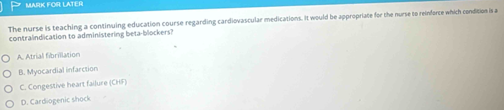 MARK FOR LATER
The nurse is teaching a continuing education course regarding cardiovascular medications. It would be appropriate for the nurse to reinforce which condition is a
contraindication to administering beta-blockers?
A. Atrial fibrillation
B. Myocardial infarction
C. Congestive heart failure (CHF)
D. Cardiogenic shock