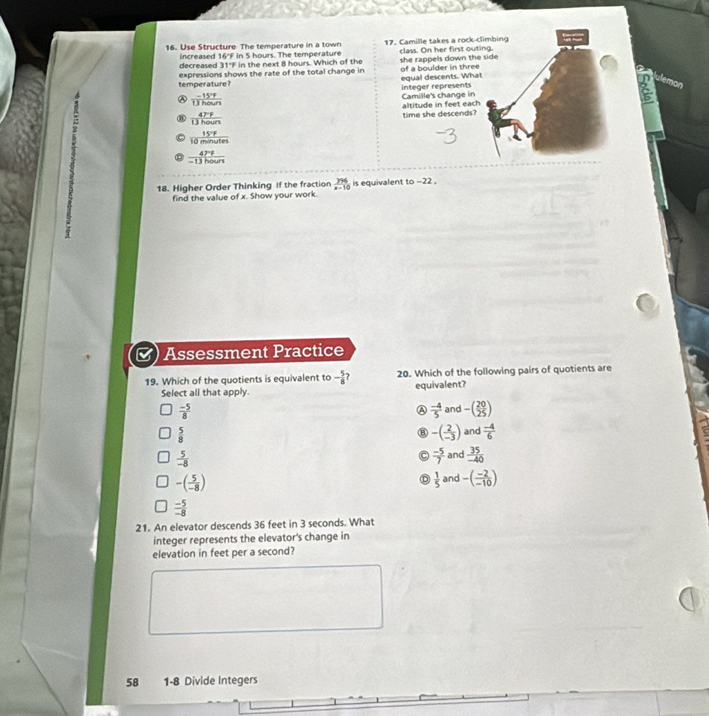 Use Structure The temperature in a town 17. Camille takes a rock-
increased 16°F in 5 hours. The temperature class. On her first out
decreased 31°F in the next 8 hours. Which of the she rappels down the
expressions shows the rate of the total change in of a boulder in three
temperature? equal descents. Whaulemon
integer represents
A  (-15°F)/13hours  Camille's change in
altitude in feet eac
N time she descends?
 47°F/13hours 
 15°F/10minutes 
 47°F/-13hours 
18. Higher Order Thinking If the fraction  396/x-10  is equivalent to -22 ,
find the value of x. Show your work.
5
Assessment Practice
19. Which of the quotients is equivalent to - 5/8  20. Which of the following pairs of quotients are
Select all that apply. equivalent?
 (-5)/8 
A  (-4)/5  and -( 20/25 )
 5/8 
⑧ -( 2/-3 ) and  (-4)/6 
 5/-8 
a  (-5)/7  and  35/-40 
-( 5/-8 )
D  1/5  and -( (-2)/-10 )
 (-5)/-8 
21. An elevator descends 36 feet in 3 seconds. What
integer represents the elevator’s change in
elevation in feet per a second?
58 1-8 Divide Integers