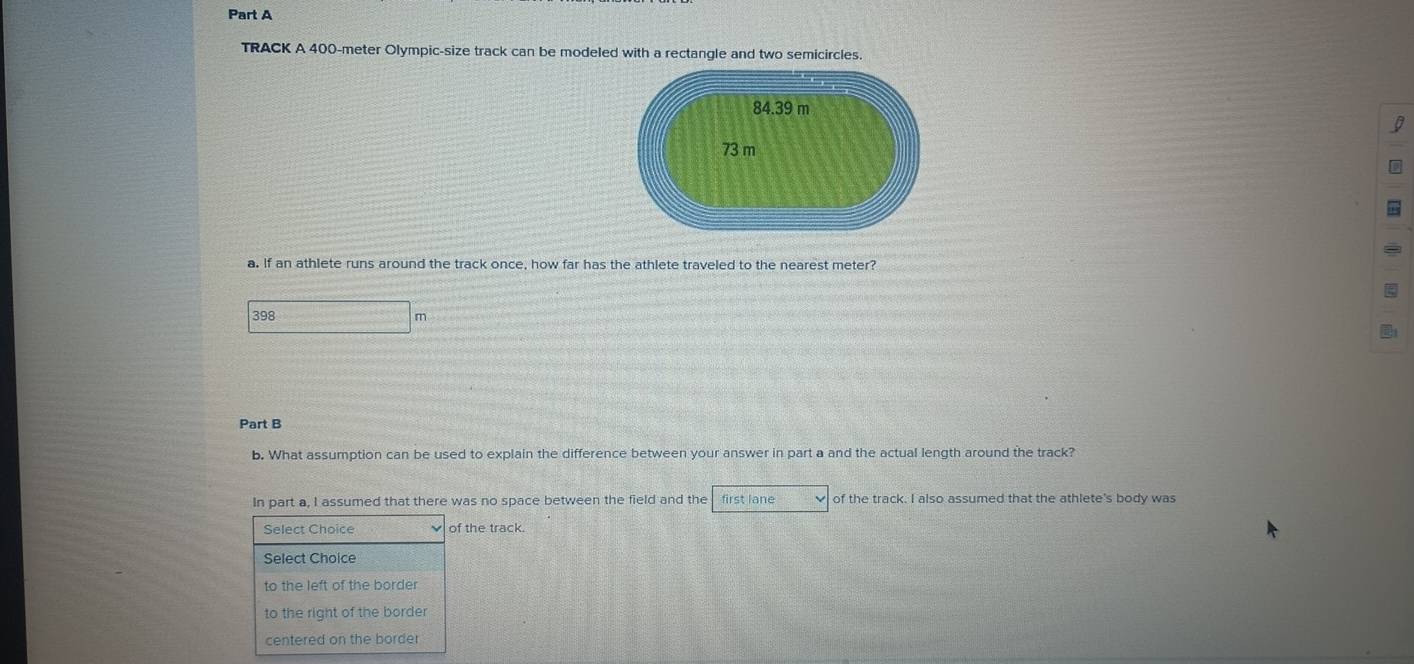 TRACK A 400-meter Olympic-size track can be modeled with a rectangle and two semicircles.
I
a. If an athlete runs around the track once, how far has the athlete traveled to the nearest meter?
398 m
Part B
b. What assumption can be used to explain the difference between your answer in part a and the actual length around the track?
In part a, I assumed that there was no space between the field and the first lane of the track. I also assumed that the athlete's body was
Select Choice of the track.
Select Choice
to the left of the border
to the right of the border
centered on the border
