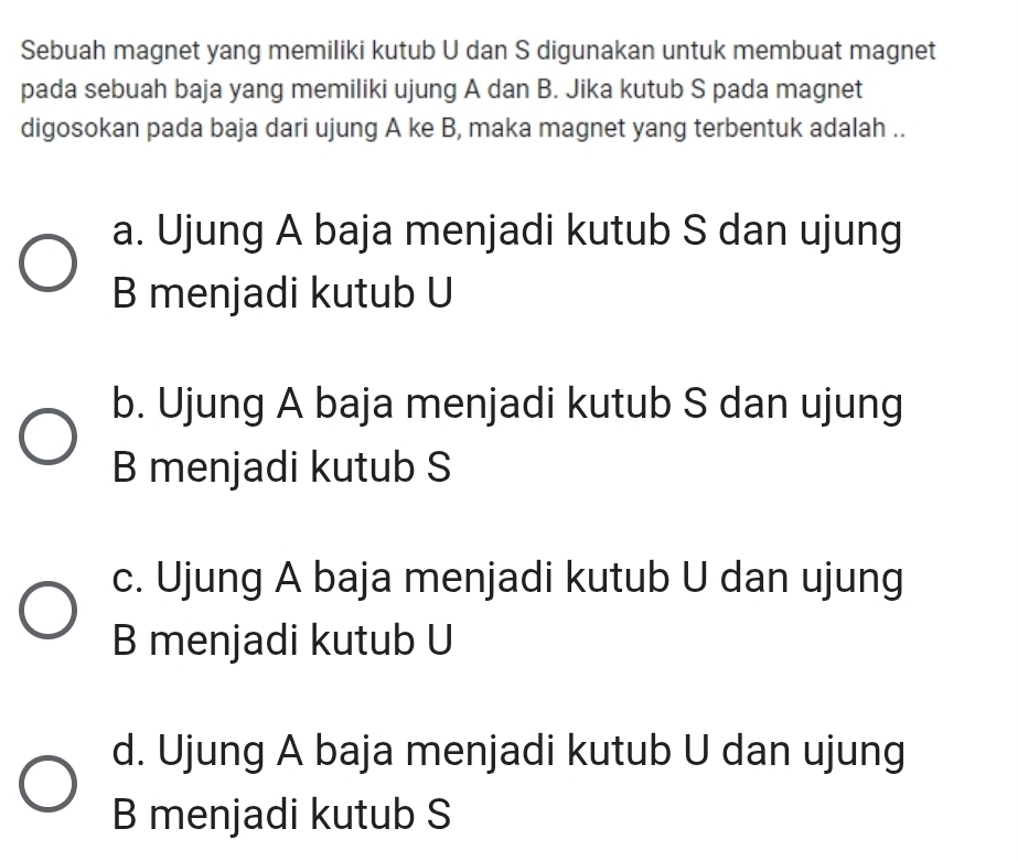 Sebuah magnet yang memiliki kutub U dan S digunakan untuk membuat magnet
pada sebuah baja yang memiliki ujung A dan B. Jika kutub S pada magnet
digosokan pada baja dari ujung A ke B, maka magnet yang terbentuk adalah ..
a. Ujung A baja menjadi kutub S dan ujung
B menjadi kutub U
b. Ujung A baja menjadi kutub S dan ujung
B menjadi kutub S
c. Ujung A baja menjadi kutub U dan ujung
B menjadi kutub U
d. Ujung A baja menjadi kutub U dan ujung
B menjadi kutub S