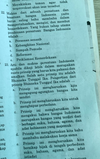 e. Meyakinkan teman agar tidak
terprovokasi akan isue tersebut
22. Makna dari sebuah persatuan dan
kesatuan bangsa Indonesia yaitu
harus saling bahu membahu dalam
mempertahankan, mengisi, dan merebut
kemerdekaan. Yang bukan tahap utama
pembinaan persatuan Bangsa Indonesia
adalah ....
a. Perasaan senasib
b. Kebangkitan Nasional
c. Sumpah Pemuda
d. Reformasi
e. Proklamasi Kemerdekaan
23. Arti dan makna persatuan Indonesia
apabila dikaji lebih dalam merupakan
suatu prinsip yang harus kita pahami dan
amalkan. Salah satu prinsip itu adalah
Bhinneka Tunggal Ika. Pengertian dari
prinsip Bhinneka Tunggal Ika adalah ....
a. Prinsip ini mengharuskan kita
mengagung-agungkan bangsa kita
g sendiri
b. Prinsip ini mengharuskan kita untuk
an menghapus perbedaan.
an c. Prinsip ini mengharuskan kita
an mengakui bahwa bangsa Indonesia
merupakan bangsa yang terdiri dari
ap berbagai suku, bahasa, agama, dan
nis adat kebiasaan yang majemuk
d. Prinsip ini mengharuskan kita bahu
an, membahu melakukan kerja sama
ong e. Prinsip ini mengharuskan kita
kap bersikap bijak di tengah perbedaan
suku, bahasa, agama, dan adat
istiadat