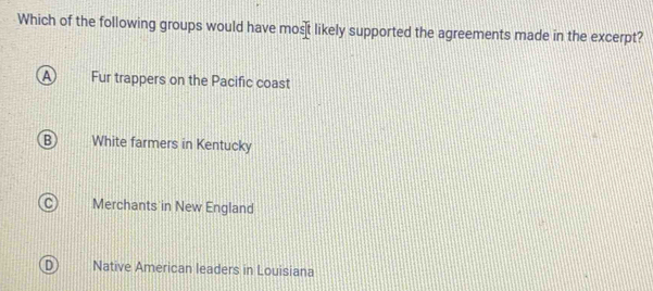 Which of the following groups would have mos t likely supported the agreements made in the excerpt?
a Fur trappers on the Pacific coast
B White farmers in Kentucky
C Merchants in New England
D Native American leaders in Louisiana