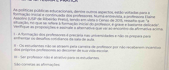 TA
As políticas públicas educacionais, dentre outros aspectos, estão voltadas para a
formação inicial e continuada dos professores. Numa entrevista, a professora Elaine
Assolini (USP de Ribeirão Preto), tendo em vista o Censo de 2015, ressalta que: “a
situação, no que se refere à formação inicial do professor, é grave e bastante delicada'.
Verifique as proposições e assinale a alternativa que vai ao encontro da afirmativa acima.
I - A formação dos professores é precária nas universidades e não os prepara para
enfrentar os desafios cotidianos da sala de aula.
II - Os estudantes não se atraem pela carreira de professor por não receberem incentivo
dos próprios professores ao decorrer de sua vida escolar.
III - Ser professor não é atrativo para os estudantes.
São corretas as afirmações: