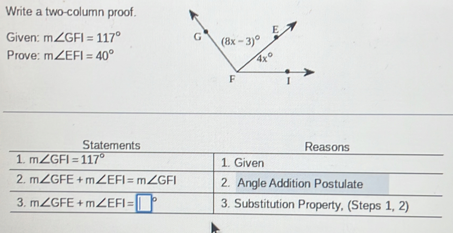 Write a two-column proof.
Given: m∠ GFI=117°
Prove: m∠ EFI=40°
Statements Reasons
1. m∠ GFI=117° 1. Given
2. m∠ GFE+m∠ EFI=m∠ GFI 2. Angle Addition Postulate
3. m∠ GFE+m∠ EFI=□° 3. Substitution Property, (Steps 1, 2)