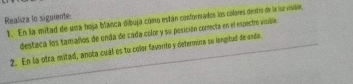 Realiza lo siguiente: 
1. En la mitad de una hoja blanca dibuja cómo están conformados los colores dentro de la luz visible, 
destaca los tamaños de onda de cada color y su posición correcta en el espectro visible. 
2. En la otra mitad, anota cuál es tu color favorito y determina su longitud de onda.