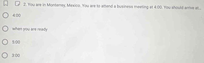 You are in Monterrey, Mexico. You are to attend a business meeting at 4:00. You should arrive at...
4:00
when you are ready
5:00
3:00