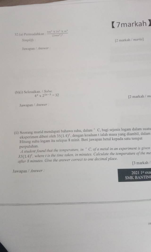 【7markah 
32.(a) Permudahkan : frac 3m^2* 2n^3* m^3(2mn^2)^2
Simplify : [2 markah / marks] 
Jawapan / Answer : 
(b)(i) Selesaikan. / Solve.
4^x* 2^(2x-3)=32
[2 markah / m 
Jawapan / Answer : 
(ii) Seorang murid mendapati bahawa suhu, dalam " C, bagi sejenis logam dalam suatu 
eksperimen diberi oleh 35(1.4)^t , dengan keadaan t ialah masa yang diambil, dalam 
Hitung suhu logam itu selepas 8 minit. Beri jawapan betul kepada satu tempat 
perpuluhan. 
A student found that the temperature, in “ C, of a metal in an experiment is given
35(1.4)^t , where t is the time taken, in minutes. Calculate the temperature of the me 
after 8 minutes. Give the answer correct to one decimal place. 
[3 markah / 
Jawapan / Answer : 2021 1^(st) exa 
SMK BANTIN( 
PA