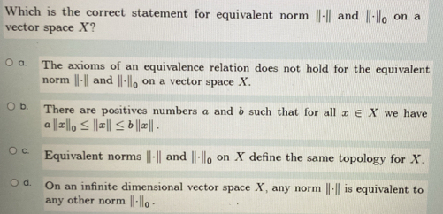 Which is the correct statement for equivalent norm ||-|| and ||· ||_0 on a
vector space X?
ɑ. The axioms of an equivalence relation does not hold for the equivalent
norm 11-1| and ||· ||_0 on a vector space X.
b. There are positives numbers a and b such that for all x∈ X we have
a ||x||_0≤ ||x||≤ b||x||.
C. Equivalent norms ||· || and ||· ||_0 on X define the same topology for X.
d. On an infinite dimensional vector space X, any norm ||· || is equivalent to
any other norm ||· ||_0·