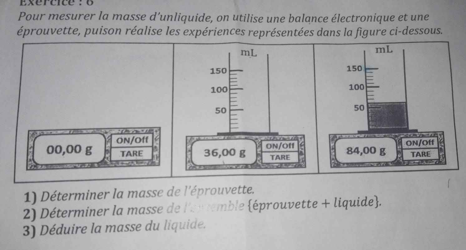 Exercice : 6 
Pour mesurer la masse d’unliquide, on utilise une balance électronique et une 
éprouvette, puison réalise les expériences représentées dans la figure ci-dessous. 
6 
ON/Off
00,00 g TARE 1 
1) Déterminer la masse de l'éprouvette. 
2) Déterminer la masse de l'envemble éprouvette + liquide. 
3) Déduire la masse du liquide.