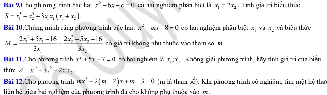 Bài 9.Cho phương trình bậc hai x^2-6x+c=0 có hai nghiệm phân biệt là x_1=2x_2. Tính giá trị biểu thức
S=x_1^(3+x_2^3+3x_1)x_2(x_1+x_2). 
Bài 10.Chứng minh rằng phương trình bậc hai: x^2-mx-8=0 có hai nghiệm phân biệt x_1 và x_2 và biểu thức
M=frac (2x_1)^2+5x_1-163x_1-frac (2x_2)^2+5x_2-163x_2 có giá trị không phụ thuộc vào tham shat om
Bài 11.Cho phương trình x^2+5x-7=0 có hai nghiệm là x_1; x_2. Không giải phương trình, hãy tính giá trị của biểu 
thức A=x_1^(2+x_2^2-2x_1)x_2. 
Bài 12.Cho phương trình mx^2+2(m-2)x+m-3=0 (m là tham số). Khi phương trình có nghiệm, tìm một hệ thức 
liên hê giữa hai nghiêm của phương trình đã cho không phu thuộc vào m.