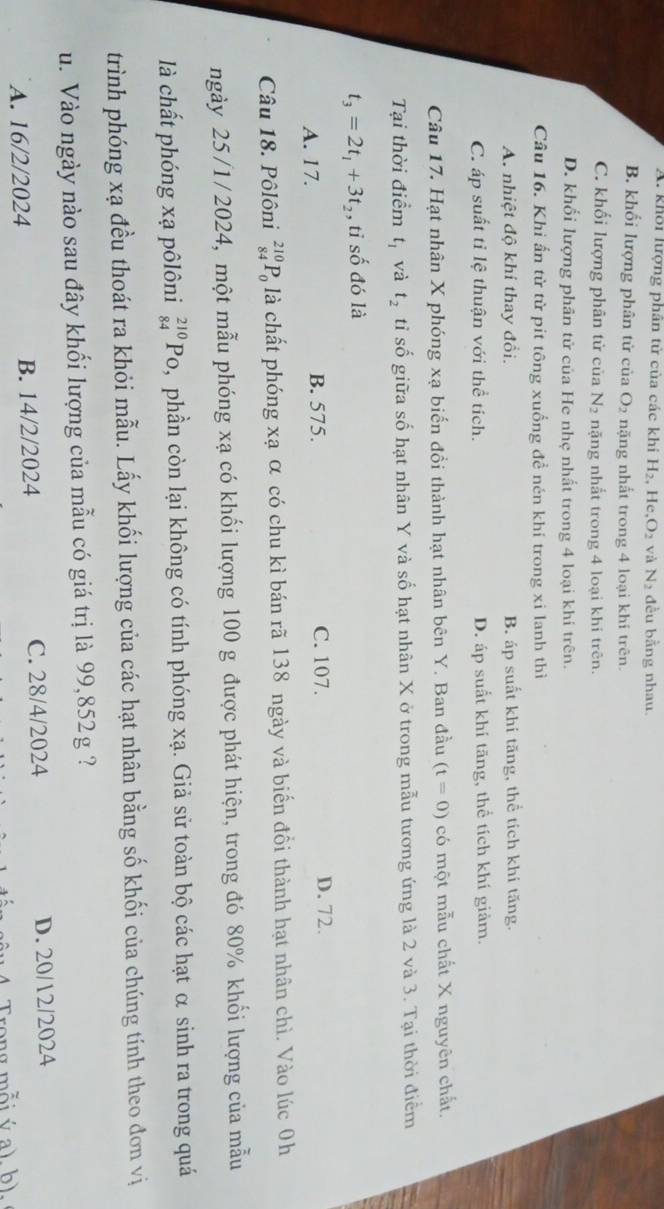 A. khôi lượng phân tử của các khi H_2, H e.O_2 và N_2 đều bằng nhau.
B. khối lượng phân tử của O_2 nặng nhất trong 4 loại khí trên.
C. khối lượng phân tử của N_2 nặng nhất trong 4 loại khi trên.
D. khối lượng phân tử của He nhẹ nhất trong 4 loại khí trên.
Câu 16. Khi ấn từ từ pít tông xuống đề nén khí trong xi lanh thì
A nhiệt độ khí thay đổi. B. áp suất khí tăng, thể tích khí tăng.
C. áp suất tỉ lệ thuận với thể tích. D. áp suất khí tăng, thể tích khí giảm.
Câu 17. Hạt nhân X phóng xạ biến đổi thành hạt nhân bên Y. Ban đầu (t=0) có một mẫu chất X nguyên chất.
Tại thời điểm t_1 và t_2 tỉ số giữa số hạt nhân Y và số hạt nhân X ở trong mẫu tương ứng là 2 và 3. Tại thời điểm
t_3=2t_1+3t_2 , tỉ số đó là
A. 17. B. 575. C. 107. D. 72.
Câu 18. Pôlôni _(84)^(210)P_0 là chất phóng xạ α có chu kì bán rã 138 ngày và biển đổi thành hạt nhân chì. Vào lúc 0h
ngày 25/1/2024, một mẫu phóng xạ có khối lượng 100 g được phát hiện, trong đó 80% khối lượng của mẫu
là chất phóng xạ pôlôni _(84)^(210)Po ,phần còn lại không có tính phóng xạ. Giả sử toàn bộ các hạt α sinh ra trong quá
trình phóng xạ đều thoát ra khỏi mẫu. Lấy khối lượng của các hạt nhân bằng số khối của chúng tính theo đơn vị
u. Vào ngày nào sau đây khối lượng của mẫu có giá trị là 99,852g ?
A. 16/2/2024 B. 14/2/2024 C. 28/4/2024 D. 20/12/2024
Trong mỗi ý a), b).