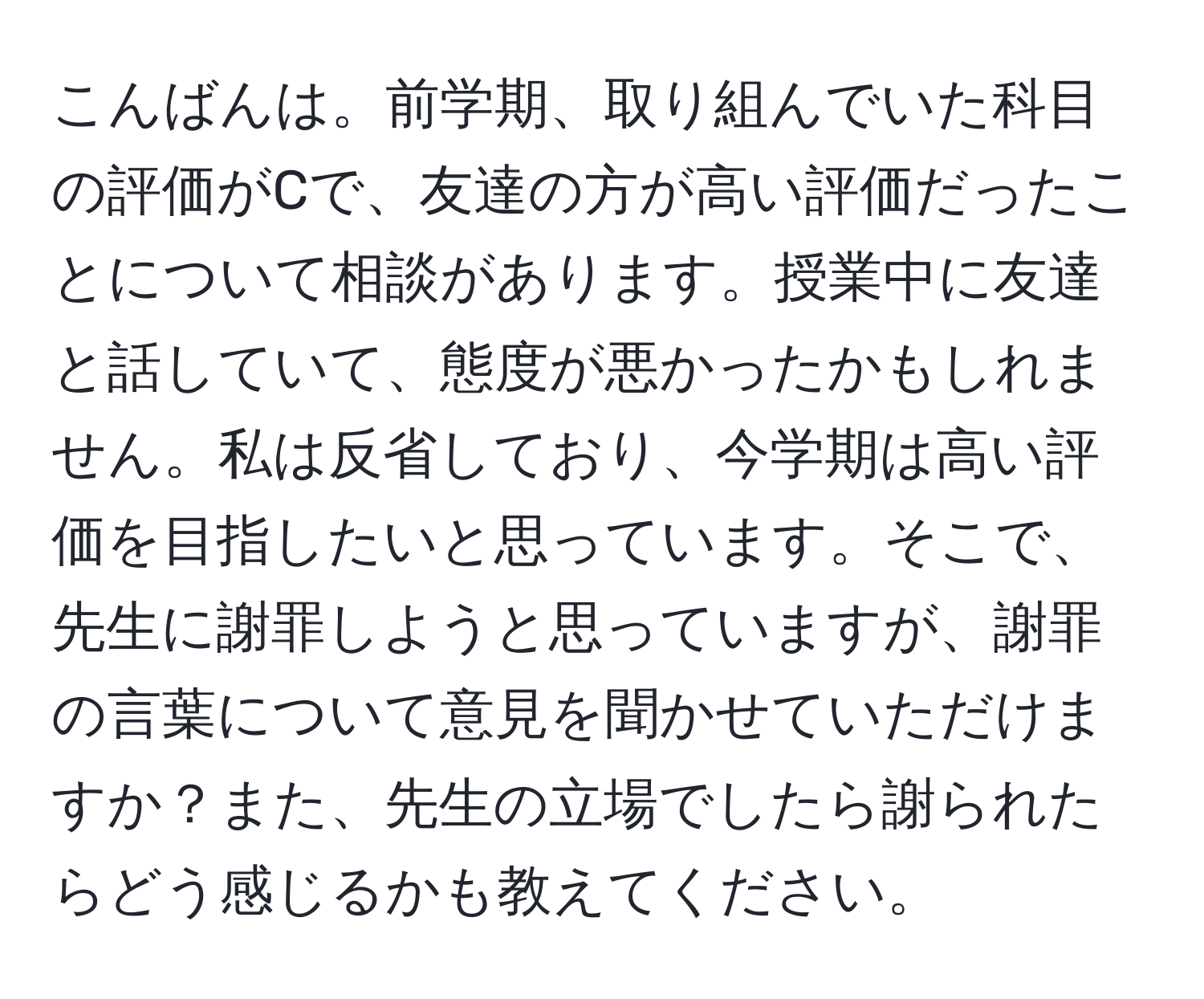 こんばんは。前学期、取り組んでいた科目の評価がCで、友達の方が高い評価だったことについて相談があります。授業中に友達と話していて、態度が悪かったかもしれません。私は反省しており、今学期は高い評価を目指したいと思っています。そこで、先生に謝罪しようと思っていますが、謝罪の言葉について意見を聞かせていただけますか？また、先生の立場でしたら謝られたらどう感じるかも教えてください。