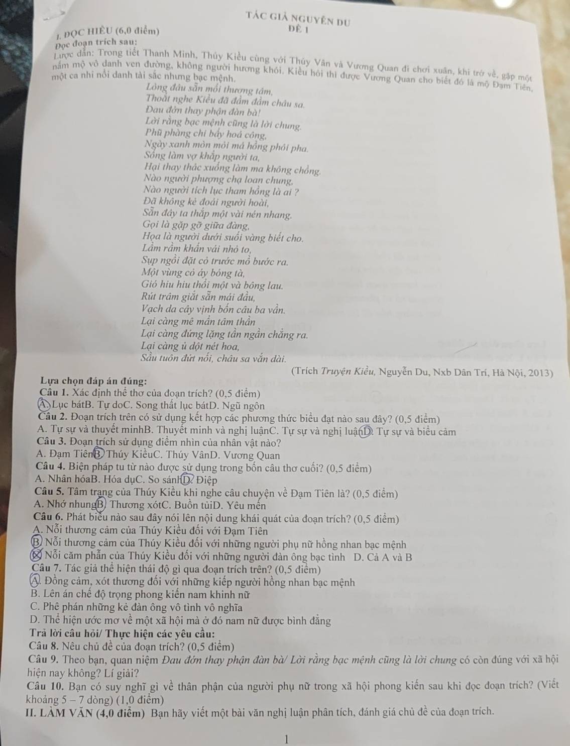tác giả nguyên du
1. ĐQC HIÈU (6,0 điểm)
Đè 1
Đọc đoạn trích sau:
Lược dẫn: Trong tiết Thanh Minh, Thủy Kiều cùng với Thủy Vân và Vương Quan đi chơi xuân, khi trở về, gặp một
mắm mộ vô danh ven đường, không người hương khói. Kiều hỏi thì được Vương Quan cho biết đó là mộ Đạm Tiên.
một ca nhi nổi danh tài sắc nhưng bạc mệnh.
Lng đâu sẵn mối thương tâm,
Thoắt nghe Kiều đã đầm đầm châu sa.
Đau đởn thay phận đàn bà!
Lời rằng bạc mệnh cũng là lời chung.
Phũ phàng chi bầy hoá công,
Ngày xanh mòn mỏi má hồng phỏi pha.
Sống làm vợ khắp người ta,
Hại thay thác xuống làm ma không chồng,
Nào người phượng chạ loan chung,
Nào người tích lục tham hồng là ai ?
Đã không kẻ đoái người hoài,
Sẵn đây ta thắp một vài nén nhang.
Gọi là gặp gỡ giữa đàng,
Họa là người dưới suối vàng biết cho.
Lầm rầm khẩn vái nhỏ to,
Sụp ngồi đặt cỏ trước mồ bước ra.
Một vùng cỏ áy bóng tà,
Gió hiu hiu thổi một và bông lau.
Rút trâm giắt sẵn mái đầu,
Vạch da cây vịnh bốn câu ba vần.
Lại càng mê mần tâm thần
Lại càng đứng lặng tần ngần chắng ra.
Lại càng ủ dột nét hoa,
Sầu tuôn đứt nối, châu sa vắn dài.
(Trích Truyện Kiều, Nguyễn Du, Nxb Dân Trí, Hà Nội, 2013)
Lựa chọn đáp án đúng:
Câu 1. Xác định thể thơ của đoạn trích? (0,5 điểm)
A. Lục bátB. Tự doC. Song thất lục bátD. Ngũ ngôn
Câu 2. Đoạn trích trên có sử dụng kết hợp các phương thức biểu đạt nào sau đây? (0,5 điểm)
A. Tự sự và thuyết minhB. Thuyết minh và nghị luậnC. Tự sự và nghị luậnD. Tự sự và biểu cảm
Câu 3. Đoạn trích sử dụng điểm nhìn của nhân vật nào?
A. Đạm TiênB Thúy KiềuC. Thúy VânD. Vương Quan
Câu 4. Biện pháp tu từ nào được sử dụng trong bốn câu thơ cuối? (0,5 điểm)
A. Nhân hóaB. Hóa dụC. So sánh  D. Điệp
Câu 5. Tâm trang của Thúy Kiều khi nghe câu chuyện về Đạm Tiên là? (0,5 điểm)
A. Nhớ nhungB) Thương xótC. Buồn tủiD. Yêu mến
Câu 6. Phát biểu nào sau đây nói lên nội dung khái quát của đoạn trích? (0,5 điểm)
A. Nỗi thương cảm của Thúy Kiều đối với Đạm Tiên
B Nỗi thương cảm của Thúy Kiều đối với những người phụ nữ hồng nhan bạc mệnh
* Nỗi căm phẫn của Thúy Kiều đối với những người đàn ông bạc tình D. Cả A và B
Câu 7. Tác giả thể hiện thái độ gì qua đoạn trích trên? (0,5 điểm)
A. Đồng cảm, xót thương đối với những kiếp người hồng nhan bạc mệnh
B. Lên án chế độ trọng phong kiến nam khinh nữ
C. Phê phán những kẻ đàn ông vô tình vô nghĩa
D. Thể hiện ước mơ về một xã hội mà ở đó nam nữ được bình đẳng
Trả lời câu hỏi/ Thực hiện các yêu cầu:
Câu 8. Nêu chủ đề của đoạn trích? (0,5 điểm)
Câu 9. Theo bạn, quan niệm Đau đớn thay phận đàn bà/ Lời rằng bạc mệnh cũng là lời chung có còn đúng với xã hội
hiện nay không? Lí giải?
Câu 10. Bạn có suy nghĩ gì về thân phận của người phụ nữ trong xã hội phong kiến sau khi đọc đoạn trích? (Viết
khoảng 5 - 7 dòng) (1,0 điểm)
II. LÀM VĂN (4,0 điểm) Bạn hãy viết một bài văn nghị luận phân tích, đánh giá chủ đề của đoạn trích.
1