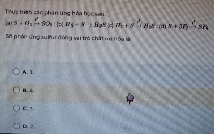 Thực hiện các phản ứng hóa học sau:
(a) S+O_2xrightarrow t^2SO_2; (b) Hg+Sto HgS(c)H_2+Sxrightarrow t^0H_2S:(d)S+3F_2xrightarrow t^0SF_6
Số phản ứng sulfur đóng vai trò chất oxỉ hóa là
A. 1.
B. 4
C. 3
D. 2