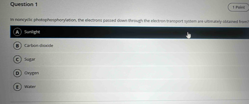 In noncyclic photophosphorylation, the electrons passed down through the electron transport system are ultimately obtained from?
Sunlight
B Carbon dioxide
C  Sugar
DOxygen
EWater