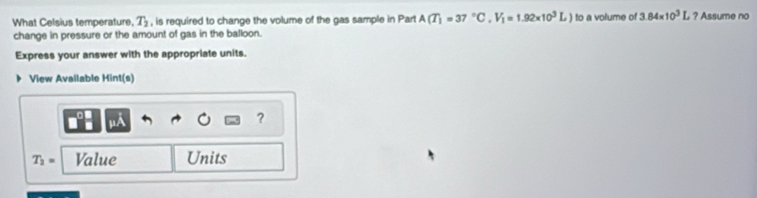 What Celsius temperature, T_2 , is required to change the volume of the gas sample in Part A(T_1=37°C, V_1=1.92* 10^3L) to a volume of 3.84* 10^3 L ? Assume no 
change in pressure or the amount of gas in the balloon. 
Express your answer with the appropriate units. 
View Available Hint(s) 
?
T_2= Value Units