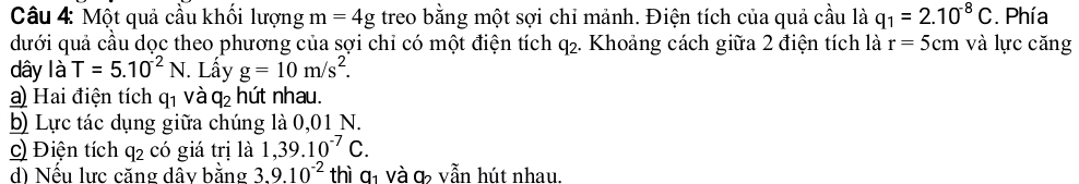 Một quả cầu khối lượng m=4g treo bằng một sợi chỉ mảnh. Điện tích của quả cầu là q_1=2.10^(-8)C. Phía 
dưới quả cầu dọc theo phương của sợi chỉ có một điện tích q₂. Khoảng cách giữa 2 điện tích là r=5cm và lực căng 
dây là T=5.10^(-2)N. Lấy g=10m/s^2. 
a) Hai điện tích q_1 và q_2 hứt nhau. 
b) Lực tác dụng giữa chúng là 0,01 N. 
c) Điện tích q2 có giá trị là 1, 39.10^(-7)C. 
d) Nếu lực căng dây bằng 3.9.10^(-2) thì a_1 và ợ vẫn hút nhau.