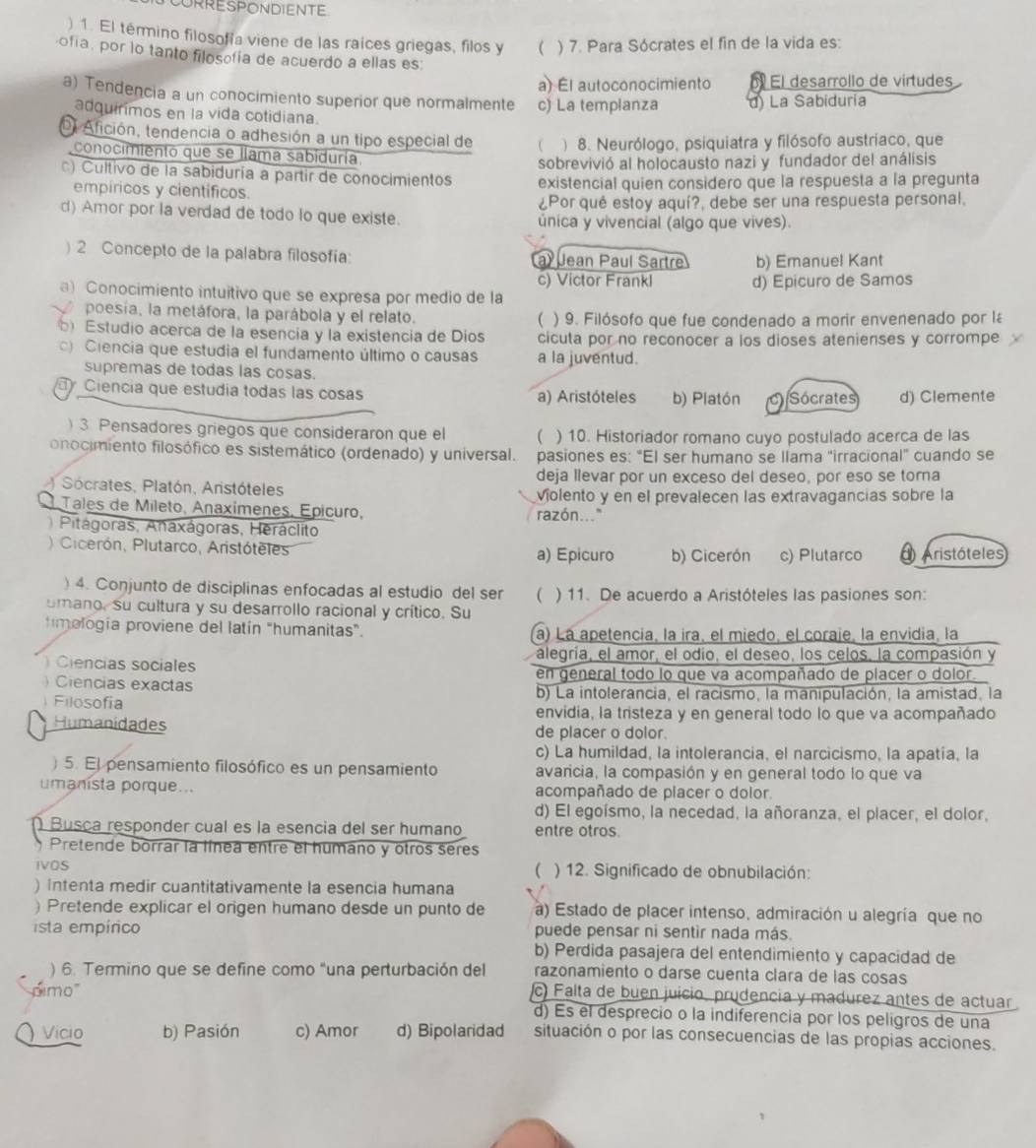 CORRESPONDIENTE
) 1. El término filosofía viene de las raíces griegas, filos y ) 7. Para Sócrates el fin de la vida es:
ofia, por lo tanto filosofía de acuerdo a ellas es:
a) Él autoconocimiento É El desarrollo de virtudes
a) Tendencia a un conocimiento superior que normalmente c) La templanza d) La Sabiduría
adquirimos en la vida cotidiana.
O Afición, tendencia o adhesión a un tipo especial de ( ) 8. Neurólogo, psiquiatra y filósofo austríaco, que
conocimiento que se llama sabiduría.
) Cultivo de la sabiduría a partir de conocimientos sobrevivió al holocausto nazi y fundador del análisis
empiricos y cientificos. existencial quien considero que la respuesta a la pregunta
¿Por qué estoy aquí?, debe ser una respuesta personal.
d) Amor por la verdad de todo lo que existe. única y vivencial (algo que vives).
) 2 Concepto de la palabra filosofía: a Jean Paul Sartre b) Emanuel Kant
c) Victor Frankl
a) Conocimiento intuitivo que se expresa por medio de la d) Epicuro de Samos
poesía, la metáfora, la parábola y el relato. ) 9. Filósofo que fue condenado a morir envenenado por la
Estudio acerca de la esencia y la existencia de Dios cicuta por no reconocer a los dioses atenienses y corrompe
c) Ciencia que estudia el fundamento último o causas a la juventud.
supremas de todas las cosas.
Ciencia que estudia todas las cosas a) Aristóteles b) Platón c Sócrates d) Clemente
) 3 Pensadores griegos que consideraron que el ( ) 10. Historiador romano cuyo postulado acerca de las
onocimiento filosófico es sistemático (ordenado) y universal. pasiones es: "El ser humano se llama "irracional" cuando se
A Sócrates, Platón, Aristóteles deja llevar por un exceso del deseo, por eso se torna
violento y en el prevalecen las extravagancias sobre la
Tales de Míleto, Anaxímenes, Epícuro, razón..."
) Pitágoras, Anaxágoras, Heráclito
) Cicerón, Plutarco, Aristóteles a) Epicuro b) Cicerón c) Plutarco Aristóteles
) 4. Conjunto de disciplinas enfocadas al estudio del ser  ) 11. De acuerdo a Aristóteles las pasiones son:
umano. su cultura y su desarrollo racional y crítico. Su
tmología proviene del latín "humanitas". a) La apetencía, la ira, el miedo, el coraje, la envidia, la
) Ciencias sociales alegría, el amor, el odio, el deseo, los celos, la compasión y
) Ciencias exactas en general todo lo que va acompañado de placer o dolor.
b) La intolerancia, el racismo, la manipulación, la amistad, la
Filosofia envidia, la tristeza y en general todo lo que va acompañado
Humanidades de placer o dolor.
c) La humildad, la intolerancia, el narcicismo, la apatía, la
) 5. El pensamiento filosófico es un pensamiento avaricia, la compasión y en general todo lo que va
umanista porque... acompañado de placer o dolor
d) El egoísmo, la necedad, la añoranza, el placer, el dolor,
Busca responder cual es la esencia del ser humano entre otros.
Pretende bórrar la línea entre el humano y otros seres

ivos ) 12. Significado de obnubilación:
) intenta medir cuantitativamente la esencia humana
) Pretende explicar el origen humano desde un punto de a) Estado de placer intenso, admiración u alegría que no
ista empírico puede pensar ni sentir nada más.
b) Perdida pasajera del entendimiento y capacidad de
) 6. Termino que se define como "una perturbación del razonamiento o darse cuenta clara de las cosas
c) Falta de buen juício, prudencia y madurez antes de actuar
pimo" d) Es el desprecio o la indiferencia por los pelígros de una
Vicio b) Pasión c) Amor d) Bipolaridad situación o por las consecuencias de las propias acciones.