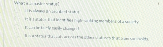 What is a master status?
It is always an ascribed status.
It is a status that identifies high-ranking members of a society.
It can be fairly easily changed.
It is a status that cuts across the other statuses that a person holds.