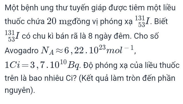 Một bệnh ung thư tuyến giáp được tiêm một liều 
thuốc chứa 20 mgđồng vị phóng xạ beginarrayr 131 53endarray I. Biết
beginarrayr 131 53endarray I có chu kì bán rã là 8 ngày đêm. Cho số 
Avogadro N_Aapprox 6,22.10^(23)mol^(-1),
1Ci=3,7.10^(10)Bq *. Độ phóng xạ của liều thuốc 
trên là bao nhiêu Ci? (Kết quả làm tròn đến phần 
nguyên).