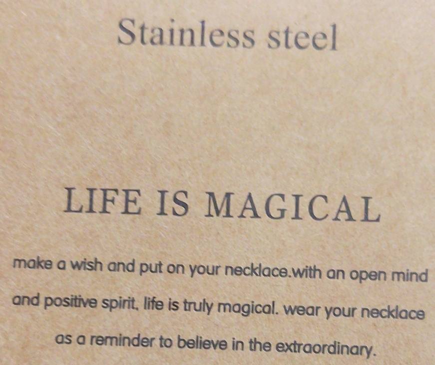 Stainless steel 
LIFE IS MAGICAL 
make a wish and put on your necklace.with an open mind 
and positive spirit, life is truly magical. wear your necklace 
as a reminder to believe in the extraordinary.