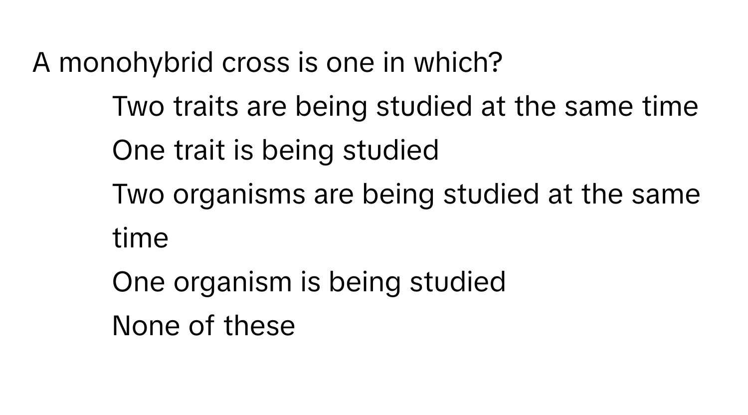 A monohybrid cross is one in which?

1) Two traits are being studied at the same time 
2) One trait is being studied 
3) Two organisms are being studied at the same time 
4) One organism is being studied 
5) None of these