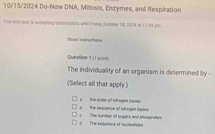 10/15/2024 Do-Now DNA, Mitosis, Enzymes, and Respiration
This fest/quiz is accepting sutimissions until Friday, October 18, 2024 at 11.59 pm
Show instructions
Question 1 (1 point)
The individuality of an organism is determined by -
(Select all that apply.)
a the order of nitrogen bases.
b the sequence of nitrogen bases.
c The number of sugars and phosphates.
d The sequence of nucleotides