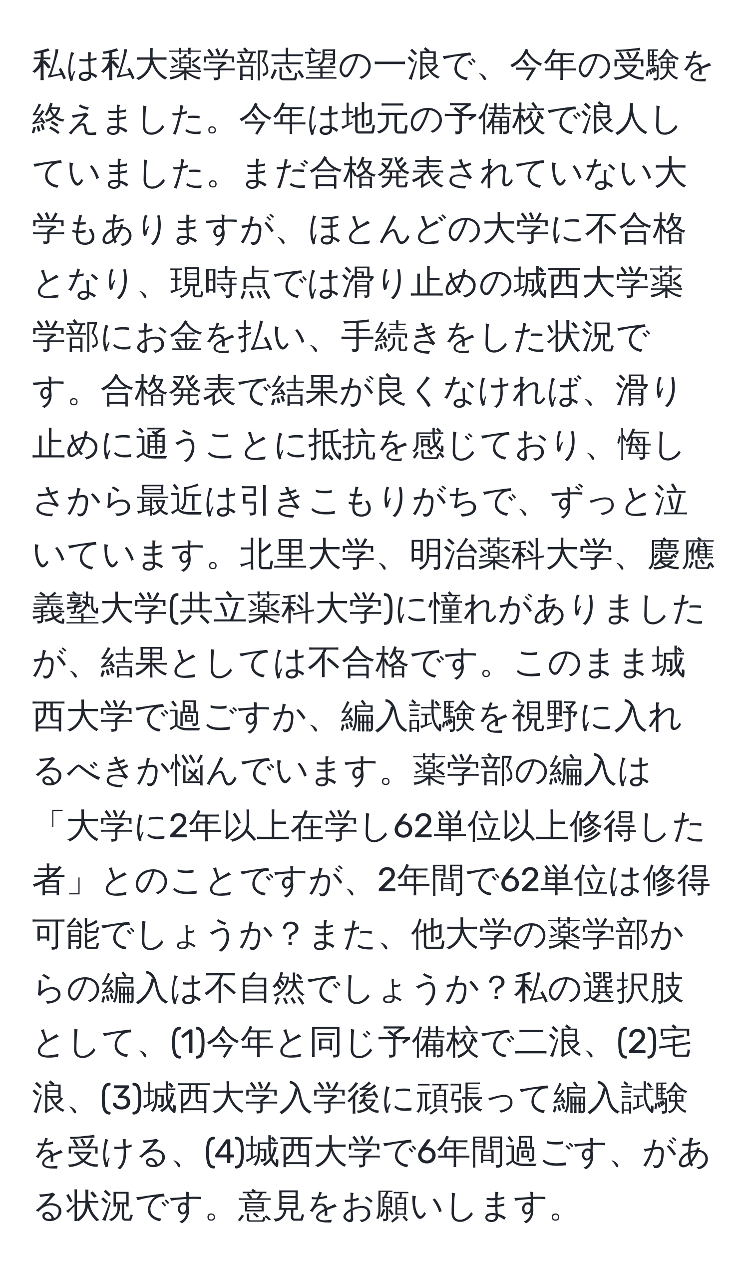 私は私大薬学部志望の一浪で、今年の受験を終えました。今年は地元の予備校で浪人していました。まだ合格発表されていない大学もありますが、ほとんどの大学に不合格となり、現時点では滑り止めの城西大学薬学部にお金を払い、手続きをした状況です。合格発表で結果が良くなければ、滑り止めに通うことに抵抗を感じており、悔しさから最近は引きこもりがちで、ずっと泣いています。北里大学、明治薬科大学、慶應義塾大学(共立薬科大学)に憧れがありましたが、結果としては不合格です。このまま城西大学で過ごすか、編入試験を視野に入れるべきか悩んでいます。薬学部の編入は「大学に2年以上在学し62単位以上修得した者」とのことですが、2年間で62単位は修得可能でしょうか？また、他大学の薬学部からの編入は不自然でしょうか？私の選択肢として、(1)今年と同じ予備校で二浪、(2)宅浪、(3)城西大学入学後に頑張って編入試験を受ける、(4)城西大学で6年間過ごす、がある状況です。意見をお願いします。